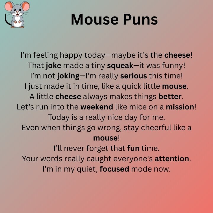 I’m feeling happy today—maybe it’s the cheese! That joke made a tiny squeak—it was funny! I’m not joking—I’m really serious this time! I just made it in time, like a quick little mouse. A little cheese always makes things better. Let’s run into the weekend like mice on a mission! Even when things go wrong, stay cheerful like a mouse! I’ll never forget that fun time. Your words really caught everyone's attention. I’m in my quiet, focused mode now. My plan? Just eating snacks and relaxing. You’re the happy ending to my story. Don’t lose control—just relax like a mouse with cheese. Some people say I’m kind of charming. I always keep things clean and neat. I may be little, but my dreams are big. That dance move was amazing! Let’s keep this our little secret. I feel lucky and thankful today. He’s the boss when it comes to snacks. She’s such a special and smart little mouse. I’ll always pick you, no matter what. I’ve got a fun and cozy look today. Don’t get stuck—just find a way out, little by little. You’re the kindest person I know. That was a super smart idea! ideaJust peeking at your food—don’t mind me! I face everything with courage. I might be quiet, but I’m brave. You have a really good heart. Let’s make our own story together. Now’s the time to chase your dreams! Mickey Mouse Puns I feel super happy today—just like Mickey! That’s really great news, friend! Let’s make this day fun, Mickey-style! I’m having an awesome time right now! This good mood feels like Disney magic! I’m ready to listen—Mickey ears on! I’m full of smiles today! Everything feels better with a bit of Disney fun. You make my heart beat faster—just like Mickey does! No big problems—just tiny mouse ones! I choose to smile, just like Mickey! Let’s make today full of laughs and cartoons! You’re silly if you don’t love Mickey! I’m in a fun mood today—just like Mickey would be! That plan takes little effort but brings big fun! Let’s take a happy little step forward. I’m not mad, just a little sleepy like Pluto. Stay happy and think like Mickey! Nothing can mess up my Disney mood today! You make me smile so much, I squeak! I’m having a true Disney kind of day! It’s a perfect day to wear Mickey ears! Every moment with you feels like magic. That laugh was a little mysterious, like a cartoon! I feel really good and happy today! Be brave, cheerful, and think like Mickey! That meant a lot to me—just like Minnie would say. Just keep going like a happy mouse! My smile comes from Disney and love! Don’t worry—I’ve got a Mickey plan ready! You’re the magic in my fun times! I feel amazing when you’re here. That joke was so funny—it deserves a cartoon prize! I’m not lazy—I’m just relaxing like I’m at Disney. With Mickey in my heart, I never feel alone. Minnie Mouse Puns You are amazing, just like Minnie! I feel extra cute today with my bow! Let’s keep things small and sweet. I can’t stop smiling like Minnie! She may be little, but she’s strong! Your eyes shine like Minnie’s sparkle! That was a moment I’ll never forget! You make my heart happy! Life feels better with a little Disney fun. I’m following my heart—and my love for bows! You’re the reason I’m smiling today. She always looks great with her bow! Have a small but fun-filled day! Always stay cute like Minnie Mouse! I feel joyful and full of bows today! A tiny bow can bring a big smile! Sending hugs and kisses full of Minnie love! Be kind, be sweet, be like Minnie! Every day is better with pink and polka dots. I’m not quiet, I’m just a little shy like Minnie. That was a smart and fun idea! She may be small, but she has big style! You can never have too many bows or smiles! I feel bold and happy today! Let your true self shine, just like Minnie! Minnie is little, but her heart is big! That plan sounds perfect and fun! She’s a small mouse with big dreams! A little bow can make your day special! Your laugh is sweet, just like Minnie’s! Let’s spread good vibes everywhere! You have the same charm as Minnie! Every bow tells a cute little story. A little sparkle and a bow make life lovely! Mouse Puns One Liners I’m not quiet—I just talk in tiny squeaks. That cheese didn’t stand a chance against me! I’m a little mouse with big snack dreams. I have small ideas that are still smart. I feel happy when I squeak! Oops! I got caught taking cheese again! No trap can stop me from chasing cheese. I run this house on tiny feet. You won’t find me—I hide really well! I’m small, but I can squeak really loud. I like to take food and steal hearts too! All I need are crumbs and a little courage. My whiskers say I’m cute. Big problems look smaller when you’re a mouse. I have big ears and even bigger dreams. I know everything about cheese! I was born to have fun... and eat snacks! I’m not lazy—I’m saving my squeaky energy. I’m too cute to catch and too quick to trap. I love sleeping in small, quiet corners. I believe in love after one tiny squeak. Life is like a maze—just keep going. I chase cheese and follow my dreams. I always stay clean and squeaky. If I fit, I squeak! I’m always one step ahead. I feel squeaky and happy today. I turn into a ninja when I see cheese! I squeak a lot, but don’t sleep much. I make small moves but big squeaks! I’m not scared—I’m just hiding smartly. My tail has many stories to tell. My feet are fast, and I squeak even faster! Got cheese? I’m listening! Try to catch me—if you squeak can! Computer Mouse Puns I’m ready to work—just like a computer mouse! Mistakes happen—just scroll on! I’m not lazy, I’m just resting my right-click! Stay calm and keep clicking. I move through life, one scroll at a time. I didn’t get left behind—I clicked the right side! I’m fast, smooth, and always clicking. Let’s not drag it—just drop it already! Life’s better when you scroll through the good parts. I don’t have whiskers, but I move quickly! You picked the right one to click with! Don’t bother me—I’m busy clicking things. Click it like you really mean it. I’m in charge—I’ve got the mouse! I keep thinking... and scrolling. I clicked twice, and still ended up in the friend zone. I move better than a laptop trackpad! Life can be hard, but I keep dragging and dropping. I’m not chasing cheese—I’m chasing open tabs! You had me at "plug me in." Scrolling through Monday like it's the weekend. Don’t scroll too fast—you’ll miss the fun. I have a wire, but I still keep things running. I’m always ready to click. You can’t stop me—I keep scrolling forever! This is how I roll—one scroll at a time. The only drama I like is dragging and dropping files. If things freeze, try clicking again. You press my buttons, but I still work fine. My pointer is ready—let’s begin! You can’t escape—unless you hit Esc! I’m just one click away from doing something great. I don’t play games—I just point and click. Want more control? Use a better mouse! When things get slow, just scroll through it.