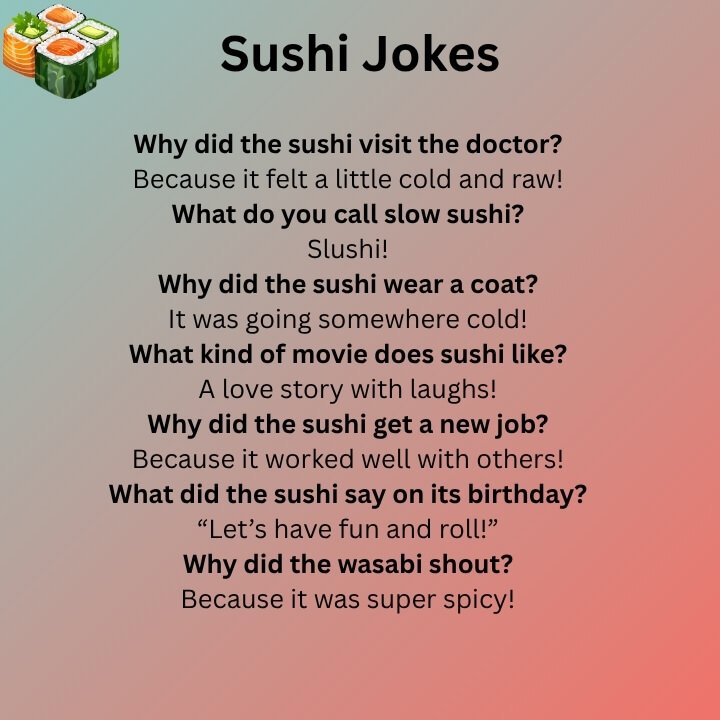 What kind of weather does sushi like? Cool and cloudy. Why did sushi bring a coat? It was going somewhere cold! How does sushi say goodbye? “See you soy-on!” What song does sushi love? “Rolling with the beat!” Why doesn’t sushi stop? Because it’s always rolling! What do you call brave sushi? Spicy and bold! Why did sushi feel sad? It wasn’t rolled right! What’s sushi’s favorite holiday? Fish Day! How do you help sushi feel better? Give it soy sauce! Why is sushi so proud? Because it knows it’s fresh and tasty! What did sushi say to soy sauce? “You dip just right!” Why did sushi start a bakery? To make sweet little rolls! How does sushi chill? It just rolls and rests. What do you call sushi that talks a lot? A spicy talker! Why doesn’t sushi tell secrets? It’s wrapped up tight! What kind of party does sushi like? A sea-themed one! Why did sushi skip exercise? It didn’t want to fall apart! How does sushi stay happy? By keeping its fillings in! What game does sushi play? Rolling dice! Why did sushi cross the road? To find the soy sauce! What scares sushi the most? Getting fried in tempura! Sushi Jokes And Puns I’m rolling like sushi and feeling great! Don’t stress — just roll like sushi. You always make me smile like a sushi roll! I really like sushi — soy much! I feel so happy when I eat sushi. That shrimp sushi was really tasty! Sushi is the only thing I always want. Let’s look at the menu and eat some sushi! I’m having a fun day because of sushi. I like to roll with salmon and rice! Sushi shows that small food can be the best. You and sushi go great together — like soy sauce! Sushi wraps up my day in the best way. I just can’t stop loving sushi! Don’t be in a bad mood — eat a roll! I always roll cool and fresh — like sushi. I knew I loved it from the first bite! I’m full — with sushi and feelings! It’s nice to see you at the sushi shop again! I trust sushi more than any other roll. I like my jokes simple — like raw sushi! If you’re being too spicy, you must be wasabi! Please don’t mess with my sushi time! I won’t leave you — unless it’s for dessert! This sushi is so good, it feels like a dream. Let’s finish this with a seaweed roll! I’m feeling great — maybe it’s the eel! Turn on sushi TV — it’s always fun to watch. People who eat sushi are great role models! Sushi makes everything feel just right. I’m just a little fish in a lunchbox. Even my heart rolls for sushi! Be calm — and enjoy sashimi. I’m here for the fun and the fresh bites. There’s no such thing as too many sushi rolls!